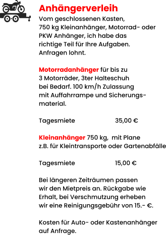 Anhängerverleih Vom geschlossenen Kasten,  750 kg Kleinanhänger, Motorrad- oder PKW Anhänger, ich habe das richtige Teil für Ihre Aufgaben. Anfragen lohnt.  Motorradanhänger für bis zu 3 Motorräder, 3ter Halteschuh bei Bedarf. 100 km/h Zulassung mit Auffahrrampe und Sicherungs- material.   Tagesmiete			35,00 €  Kleinanhänger 750 kg,  mit Plane z.B. für Kleintransporte oder Gartenabfälle  Tagesmiete			15,00 €  Bei längeren Zeiträumen passen wir den Mietpreis an. Rückgabe wie Erhalt, bei Verschmutzung erheben wir eine Reinigungsgebühr von 15.- €.  Kosten für Auto- oder Kastenanhänger auf Anfrage.